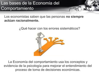 Las bases de la Economía del
Comportamiento
Los economistas saben que las personas no siempre
actúan racionalmente.
¿Qué hacer con los errores sistemáticos?
La Economía del comportamiento usa los conceptos y
evidencia de la psicología para mejorar el entendimiento del
proceso de toma de decisiones económicas.
 