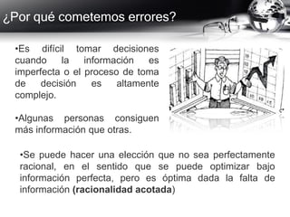 ¿Por qué cometemos errores?
•Es difícil tomar decisiones
cuando la información es
imperfecta o el proceso de toma
de decisión es altamente
complejo.
•Algunas personas consiguen
más información que otras.
•Se puede hacer una elección que no sea perfectamente
racional, en el sentido que se puede optimizar bajo
información perfecta, pero es óptima dada la falta de
información (racionalidad acotada)
 