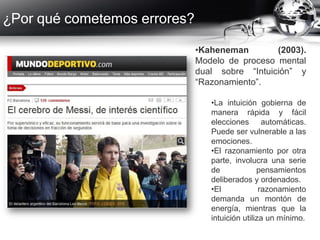 ¿Por qué cometemos errores?
•Kaheneman (2003).
Modelo de proceso mental
dual sobre “Intuición” y
“Razonamiento”.
•La intuición gobierna de
manera rápida y fácil
elecciones automáticas.
Puede ser vulnerable a las
emociones.
•El razonamiento por otra
parte, involucra una serie
de pensamientos
deliberados y ordenados.
•El razonamiento
demanda un montón de
energía, mientras que la
intuición utiliza un mínimo.
 
