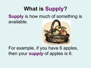 What is  Supply ? Supply  is how much of something is available.  For example, if you have 6 apples, then your  supply   of apples is 6.  