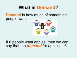 What is  Demand ? Demand  is how much of something people want.  If 6 people want apples, then we can say that the  demand  for apples is 6.  