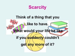 Scarcity Think of a thing that you  like to have.  What would your life be like if you suddenly couldn't  get any more of it?   