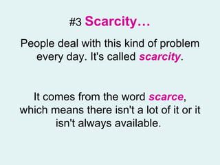 #3   Scarcity… People deal with this kind of problem every day. It's called  scarcity . It comes from the word  scarce , which means there isn't a lot of it or it isn't always available.  