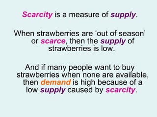 Scarcity  is a measure of  supply . When strawberries are ‘out of season’ or  scarce , then the  supply  of strawberries is low.  And if many people want to buy strawberries when none are available, then  demand  is high because of a low  supply   caused by  scarcity .  