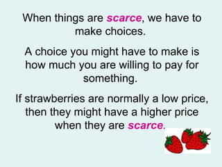 When things are  scarce , we have to make choices.  A choice you might have to make is how much you are willing to pay for something.  If strawberries are normally a low price, then they might have a higher price when they are  scarce .  