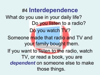 #4  Interdependence What do you use in your daily life?  Do you listen to a radio? Do you watch TV? Someone made that radio and TV and your family bought them. If you want to listen to the radio, watch TV, or read a book, you are  dependent   on someone else to make those things.  