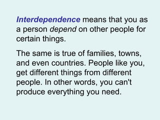 Interdependence  means that you as a person  depend  on other people for certain things.  The same is true of families, towns, and even countries. People like you, get different things from different people. In other words, you can't produce everything you need.  