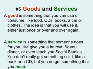 #5   Goods  and  Services A  good  is something that you can use or consume, like food, CDs, books, a car or clothes. The idea is that you will use it, either just once or over and over again.  A  service  is something that someone does for you, like give you a haircut, fix you dinner, or even teach you Social Studies. You don't really get something solid, like a book or a CD, but you do get something that you  need .  