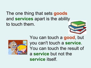 The one thing that sets  goods  and  services  apart is the ability to touch them.  You can touch a  good , but you can't touch a  service . You can touch the result of a  service  but not the  service  itself. 