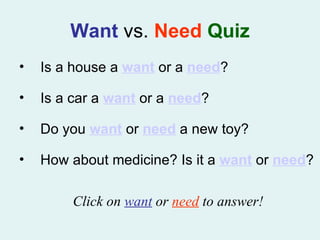Want   vs.   Need  Quiz Is a house a  want  or a  need ? Is a car a  want  or a  need ? Do you  want  or  need  a new toy? How about medicine? Is it a  want  or  need ? Click on  want  or  need  to answer! 