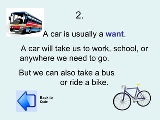 2. A car is usually a  want . A car will take us to work, school, or anywhere we need to go.  But we can also take a bus  or ride a bike. Back to Quiz 