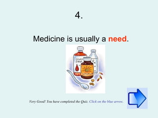 4. Medicine is usually a  need . Very Good!   You have completed the Quiz.  Click on the blue arrow . 