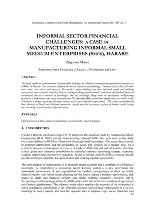 INFORMAL SECTOR FINANCIAL
CHALLENGES: A CASE OF
MANUFACTURING INFORMAL SMALL
MEDIUM ENTERPRISES (SMES), HARARE
Zingwina Moses
Zimbabwe Open University ,(.Faculty of Commerce and Law)
ABSTRACT
The study made an evaluation on the financial challenges in relation to manufacturing informal enterprises
(SMEs) in Harare. The research adopted the mixed research methodology. Primary data collection tools
used were: interviews and surveys. The study’s major finding was that informal small and medium
enterprises were virtually excluded from accessing working capital formal credit from established financial
institutions due to a myriad of challenges, the key challenge being none or inadequate bookkeeping
practices. Furthermore, the study revealed that The informal SMEs contribute significantly over 60% to the
Zimbabwe’s formal economy through various taxes and informal employment. The study recommended
that Ministry of Small and Medium enterprises should provide assistance in form of formal credit basing
on according records kept by informal sector.
KEYWORDS
informal sector ( Smes, financial challenges, formal credit , record keeping
1. INTRODUCTION
Nwabu, Faboyede and Onwuelingo (2015) supported the assertion made by International labour
Organisation (ILO, 2008) that the manufacturing informal SMEs that were used in this study
were those defined as HUEMs (Household Unincorporated Enterprises). The main objectives are
to generate employment and the production of goods and services on a regular basis for a
country’s domestic consumption or exports. A study of SMEs (formal and informal) is therefore
critical given their immense contribution to individual national accounting systems, economic
systems, employment and poverty reduction. Access to formal credit by SMEs is indeed critical,
just like for larger corporate, for capitalization and working capital requirements.
The main purpose of organisations is to maintain proper accounts and a complete set of financial
statements. A comprehensive accounting record keeping system is a key determinant for
sustainable performance of any organisation and enables entrepreneurs to draw up timely
financial reports that reflect sound planning for the future, enhance business performance, aids
access to credit and financial services and invites potential investors (Zotorvie, 2017).
Accounting record keeping practises by SMEs play a vital role is the determination of operational
and financial performance. The informal sector which employs the majority of the economically
active population contributing to the informal economy and informal employment is a serious
challenge to policy makers who lack the requisite data to improve legal, social protection and
Economics, Commerce and Trade Management: An International Journal (ECTIJ) Vol. 3
19
 