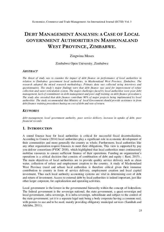 DEBT MANAGEMENT ANALYSIS: A CASE OF LOCAL
GOVERNMENT AUTHORITIES IN MASHONALAND
WEST PROVINCE, ZIMBABWE.
Zingwina Moses
Zimbabwe Open University, Zimbabwe
ABSTRACT
The thrust of study was to examine the impact of debt finance on performance of local authorities in
relation to Zimbabwe government local authorities, in Mashonaland West Province, Zimbabwe. The
research adopted the mixed research methodology. Primary data was collected using interviews and
questionnaires. The study’s major findings were that debt finance was used for improvement of refuse
collection and water reticulation system. The major challenges faced by local authorities were poor debt
management, lack of commitment on debt management and poor staff training on debt finance procedures.
The study also revealed that debt finance contribute 90% of major projects being implemented by local
authorities The study recommended that Ministry of local Government should provide assistance in form
debt finance training procedures basing on cost of debt and rate of return.
KEYWORDS
debt management, local government authority, poor service delivery, increase in uptake of debt, poor
financial records
1. INTRODUCTION
A sound finance base for local authorities is critical for successful fiscal decentralization.
According to Comrie (2014) local authorities play a significant role in economic development of
their communities and more generally the country as whole. Furthermore, local authorities like
any other organization require finances to meet their obligations. This view is supported by pay
you deliver consortium (PYDC 2018), which highlighted that local authorities must continuously
mobilise resources to ensure sufficient finance of their operations. Funding an organization’s
operations is a critical decision that consists of combination of debt and equity ( Rani, 2015) .
The main objectives of local authorities are to provide quality service delivery such as clean
water, collection of refuse and employment creation to the country. A study of Mashonaland
West Province (rural and urban) local authorities is therefore critical given their immense
contribution to country in form of service delivery, employment creation and local capital
investment. Thus each local authority accounting systems are vital in determining cost of debt
and return of investment. Access to external debt by local authorities is indeed important, just like
other larger corporate, for capitalization and operating activities.
Local government is the lowest in the governmental hierarchy within the concept of federalism.
The federal government is the sovereign national, the state government, a quasi-sovereign and
local government, infra-sovereign. It is infra-sovereign, subordinate and subject to the control of
the state government; yet it is a separate legal unit being a body corporate having a common seal,
with powers to sue and to be sued, mainly providing obligatory municipal services (Samihah and
Adelabu, 2011).
Economics, Commerce and Trade Management: An International Journal (ECTIJ) Vol. 3
25
 