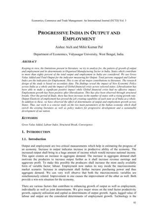 Economics, Commerce and Trade Management: An International Journal (ECTIJ) Vol. 3
81
PROGRESSIVE INDIA IN OUTPUT AND
EMPLOYMENT
Aishee Aich and Mihir Kumar Pal
Department of Economics, Vidyasagar University, West Bengal, India.
ABSTRACT
Keeping in view, the limitations present in literature, we try to analyze for, the pattern of growth of output
and employment and its determinants in Organised Manufacturing Sector in India. States which contribute
to more than eighty percent of the total output and employment in India are considered. We use Gross
Value Added and Total Output for the indicator measuring for Output. Total persons engaged and Labour
Index are the indicators for Employment. This is one of our major contributions to literature. The research
design of the study is based on secondary data. The findings reveal the impact of New Economic Policy
across India as a whole and the impact of Global financial crisis across selected states. Liberalization has
been able to make a significant positive impact while Global financial crisis had no effective impact.
Employment growth has been positive after liberalization. This has also been observed through structural
breaks. Over the period of Study, there has been increase in the number of states with a rising growth rate.
Output Elasticity of employment has proved the job creating capability of each state as of India as a whole.
In addition to these, we have observed the effect of determinants of output and employment growth across
States. Thus, our work is a concise study on the two main parameters of the Indian economy which shall
enrich the existing literature as well as policy makers for progressive development and a sustainable
development of our nation.
KEYWORDS
Gross Value Added, Labour Index, Structural Break, Convergence
1. INTRODUCTION
1.1. Introduction
Output and employment are two critical measurements which help in estimating the progress of
an economy. Increase in output indicates increase in productive ability of the economy. The
increased output shall bring in a huge amount of income which would increase national income.
This again creates an increase in aggregate demand. The increase in aggregate demand shall
motivate the producers to increase output further as it shall increase revenue earnings and
aggravate profit. To make this possible the producers shall increase the most easily available
form of variable factor; labour. Employment now makes its way inside the macroeconomic
market scenario. Increase in employment shall further increase purchasing power and thus
aggregate demand. We can very well observe that both the macroeconomic variables are
simultaneously related. Improvement in one causes the improvement of the other as well. Both
provide a win-win situation for the economy.
There are various factors that contribute to enhancing growth of output as well as employment,
individually as well as joint determinants. We give major stress on the total factor productivity
growth, capacity utilization and capital as determinants of output growth. Again, lagged value of
labour and output are the considered determinants of employment growth. Technology is the
 