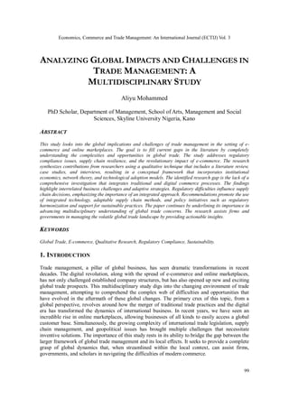 Economics, Commerce and Trade Management: An International Journal (ECTIJ) Vol. 3
99
ANALYZING GLOBAL IMPACTS AND CHALLENGES IN
TRADE MANAGEMENT: A
MULTIDISCIPLINARY STUDY
Aliyu Mohammed
PhD Scholar, Department of Management, School of Arts, Management and Social
Sciences, Skyline University Nigeria, Kano
ABSTRACT
This study looks into the global implications and challenges of trade management in the setting of e-
commerce and online marketplaces. The goal is to fill current gaps in the literature by completely
understanding the complexities and opportunities in global trade. The study addresses regulatory
compliance issues, supply chain resilience, and the revolutionary impact of e-commerce. The research
synthesizes contributions from researchers using a qualitative technique that includes a literature review,
case studies, and interviews, resulting in a conceptual framework that incorporates institutional
economics, network theory, and technological adoption models. The identified research gap is the lack of a
comprehensive investigation that integrates traditional and digital commerce processes. The findings
highlight interrelated business challenges and adaptive strategies. Regulatory difficulties influence supply
chain decisions, emphasizing the importance of an integrated approach. Recommendations promote the use
of integrated technology, adaptable supply chain methods, and policy initiatives such as regulatory
harmonization and support for sustainable practices. The paper continues by underlining its importance in
advancing multidisciplinary understanding of global trade concerns. The research assists firms and
governments in managing the volatile global trade landscape by providing actionable insights.
KEYWORDS
Global Trade, E-commerce, Qualitative Research, Regulatory Compliance, Sustainability.
1. INTRODUCTION
Trade management, a pillar of global business, has seen dramatic transformations in recent
decades. The digital revolution, along with the spread of e-commerce and online marketplaces,
has not only challenged established company structures, but has also opened up new and exciting
global trade prospects. This multidisciplinary study digs into the changing environment of trade
management, attempting to comprehend the complex web of difficulties and opportunities that
have evolved in the aftermath of these global changes. The primary crux of this topic, from a
global perspective, revolves around how the merger of traditional trade practices and the digital
era has transformed the dynamics of international business. In recent years, we have seen an
incredible rise in online marketplaces, allowing businesses of all kinds to easily access a global
customer base. Simultaneously, the growing complexity of international trade legislation, supply
chain management, and geopolitical issues has brought multiple challenges that necessitate
inventive solutions. The importance of this study rests in its ability to bridge the gap between the
larger framework of global trade management and its local effects. It seeks to provide a complete
grasp of global dynamics that, when streamlined within the local context, can assist firms,
governments, and scholars in navigating the difficulties of modern commerce.
 