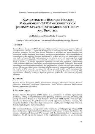 Economics, Commerce and Trade Management: An International Journal (ECTIJ) Vol. 3
115
NAVIGATING THE BUSINESS PROCESS
MANAGEMENT (BPM) IMPLEMENTATION
JOURNEY: STRATEGIES FOR MERGING THEORY
AND PRACTICE
Lin Htet Zaw and Hlaing Htake K haung Tin
Faculty of Information Science University of Information Technology, Myanmar
ABSTRACT
Business Process Management (BPM) offers a powerful framework for enhancing organizational efficiency
and effectiveness. However, a significant challenge lies in translating theoretical BPM concepts into
actionable, real-world practices. This research endeavors to investigate and present strategies that
facilitate the seamless integration of BPM theory with practical implementation. The research employs a
comprehensive review of existing literature, supplemented by in-depth interviews with industry experts and
case studies of successful BPM implementations across diverse sectors. By examining these varied
approaches, this research identifies common threads and critical success factors in the journey from BPM
theory to practice. Key findings highlight the importance of stakeholder engagement, organizational
culture alignment, and iterative refinement in the BPM implementation process. Additionally, the research
sheds light on adaptable frameworks and tools that can be employed to bridge the gap between theory and
practice. The outcomes of this research provide a valuable resource for organizations seeking to maximize
the benefits of BPM within their operations. By offering actionable insights and best practices, this
research aims to guide practitioners and decision-makers in navigating the complex terrain of BPM
implementation, ultimately leading to improved operational performance and sustained competitive
advantage.
KEYWORDS
Business Process Management (BPM), Implementation Strategies, Theoretical Concepts, Practical
Application, Stakeholder Engagement, Organizational Culture, Iterative Refinement, Organizational
Efficiency, Operational Effectiveness.
1. INTRODUCTION
Business Process Management (BPM) stands as a cornerstone of modern organizational
excellence, offering a structured approach to optimizing operations, enhancing efficiency, and
driving innovation. Rooted in a rich theoretical foundation, BPM presents many concepts,
models, and frameworks to guide businesses towards operational excellence. However, the
successful translation of these theoretical constructs into tangible, real-world practices remains a
formidable challenge for many organizations.
This research embarks on a journey to unravel the complexities of bridging the gap between BPM
theory and practical implementation. It seeks to explore and elucidate strategies that facilitate the
seamless integration of theoretical BPM concepts with the dynamic realities of organizational
operations. By delving into the nuances of this implementation journey, we aim to provide
 