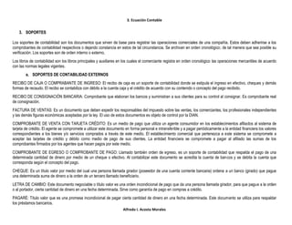 3. Ecuación Contable
Alfredo I. Acosta Morales
3. SOPORTES
Los soportes de contabilidad son los documentos que sirven de base para registrar las operaciones comerciales de una compañía. Estos deben adherirse a los
comprobantes de contabilidad respectivos o dejando constancia en estos de tal circunstancia. Se archivan en orden cronológico; de tal manera que sea posible su
verificación. Los soportes son de orden interno o externo.
Los libros de contabilidad son los libros principales y auxiliares en los cuales el comerciante registra en orden cronológico las operaciones mercantiles de acuerdo
con las normas legales vigentes.
a. SOPORTES DE CONTABILIDAD EXTERNOS
RECIBO DE CAJA O COMPRABANTE DE INGRESO: El recibo de caja es un soporte de contabilidad donde se estipula el ingreso en efectivo, cheques y demás
formas de recaudo. El recibo se contabiliza con débito a la cuenta caja y el crédito de acuerdo con su contenido o concepto del pago recibido.
RECIBO DE CONSIGNACIÓN BANCARIA: Comprobante que elaboran los bancos y suministran a sus clientes para su control al consignar. Es comprobante real
de consignación.
FACTURA DE VENTAS: Es un documento que deben expedir los responsables del impuesto sobre las ventas, los comerciantes, los profesionales independientes
y las demás figuras económicas aceptadas por la ley. El uso de estos documentos es objeto de control por la DIAN.
COMPROBANTE DE VENTA CON TARJETA CRÉDITO: Es un medio de pago que utiliza un agente consumidor en los establecimientos afiliados al sistema de
tarjeta de crédito. El agente se compromete a utilizar este documento en forma personal e intransferible y a pagar periódicamente a la entidad financiera los valores
correspondientes a los bienes y/o servicios comprados a través de este medio. El establecimiento comercial que pertenezca a este sistema se compromete a
aceptar las tarjetas de crédito y débito como medio de pago de sus clientes. La entidad financiera se compromete a pagar al afiliado las sumas de los
comprobantes firmados por los agentes que hacen pagos por este medio.
COMPROBANTE DE EGRESO O COMPROBANTE DE PAGO: Llamado también orden de egreso, es un soporte de contabilidad que respalda el pago de una
determinada cantidad de dinero por medio de un cheque o efectivo. Al contabilizar este documento se acredita la cuenta de bancos y se debita la cuenta que
corresponda según el concepto del pago.
CHEQUE: Es un título valor por medio del cual una persona llamada girador (poseedor de una cuenta corriente bancaria) ordena a un banco (girado) que pague
una determinada suma de dinero a la orden de un tercero llamado beneficiario.
LETRA DE CAMBIO: Este documento negociable o título valor es una orden incondicional de pago que da una persona llamada girador, para que pague a la orden
o al portador, cierta cantidad de dinero en una fecha determinada. Sirve como garantía de pago en compras a crédito.
PAGARÉ: Título valor que es una promesa incondicional de pagar cierta cantidad de dinero en una fecha determinada. Este documento se utiliza para respaldar
los préstamos bancarios.
 
