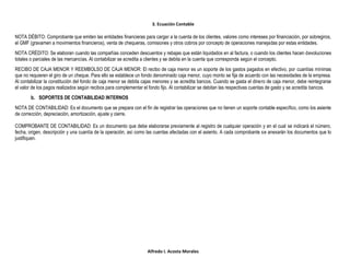 3. Ecuación Contable
Alfredo I. Acosta Morales
NOTA DÉBITO: Comprobante que emiten las entidades financieras para cargar a la cuenta de los clientes, valores como intereses por financiación, por sobregiros,
el GMF (gravamen a movimientos financieros), venta de chequeras, comisiones y otros cobros por concepto de operaciones manejadas por estas entidades.
NOTA CRÉDITO: Se elaboran cuando las compañías conceden descuentos y rebajas que están liquidados en al factura, o cuando los clientes hacen devoluciones
totales o parciales de las mercancías. Al contabilizar se acredita a clientes y se debita en la cuenta que corresponda según el concepto.
RECIBO DE CAJA MENOR Y REEMBOLSO DE CAJA MENOR: El recibo de caja menor es un soporte de los gastos pagados en efectivo, por cuantías mínimas
que no requieren el giro de un cheque. Para ello se establece un fondo denominado caja menor, cuyo monto se fija de acuerdo con las necesidades de la empresa.
Al contabilizar la constitución del fondo de caja menor se debita cajas menores y se acredita bancos. Cuando se gasta el dinero de caja menor, debe reintegrarse
el valor de los pagos realizados según recibos para complementar el fondo fijo. Al contabilizar se debitan las respectivas cuentas de gasto y se acredita bancos.
b. SOPORTES DE CONTABILIDAD INTERNOS
NOTA DE CONTABILIDAD: Es el documento que se prepara con el fin de registrar las operaciones que no tienen un soporte contable específico, como los asiente
de corrección, depreciación, amortización, ajuste y cierre.
COMPROBANTE DE CONTABILIDAD: Es un documento que debe elaborarse previamente al registro de cualquier operación y en el cual se indicará el número,
fecha, origen, descripción y una cuantía de la operación, así como las cuentas afectadas con el asiento. A cada comprobante se anexarán los documentos que lo
justifiquen.
 