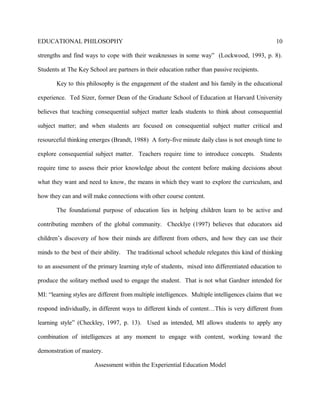 EDUCATIONAL PHILOSOPHY
strengths and find ways to cope with their weaknesses in some way” (Lockwood, 1993, p. 8).
Students at The Key School are partners in their education rather than passive recipients.
Key to this philosophy is the engagement of the student and his family in the educational
experience. Ted Sizer, former Dean of the Graduate School of Education at Harvard University
believes that teaching consequential subject matter leads students to think about consequential
subject matter; and when students are focused on consequential subject matter critical and
resourceful thinking emerges (Brandt, 1988) A forty-five minute daily class is not enough time to
explore consequential subject matter. Teachers require time to introduce concepts. Students
require time to assess their prior knowledge about the content before making decisions about
what they want and need to know, the means in which they want to explore the curriculum, and
how they can and will make connections with other course content.
The foundational purpose of education lies in helping children learn to be active and
contributing members of the global community. Checklye (1997) believes that educators aid
children’s discovery of how their minds are different from others, and how they can use their
minds to the best of their ability. The traditional school schedule relegates this kind of thinking
to an assessment of the primary learning style of students, mixed into differentiated education to
produce the solitary method used to engage the student. That is not what Gardner intended for
MI: “learning styles are different from multiple intelligences. Multiple intelligences claims that we
respond individually, in different ways to different kinds of content…This is very different from
learning style” (Checkley, 1997, p. 13). Used as intended, MI allows students to apply any
combination of intelligences at any moment to engage with content, working toward the
demonstration of mastery.
Assessment within the Experiential Education Model
10
 