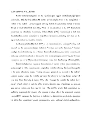 EDUCATIONAL PHILOSOPHY
Neither multiple intelligences nor the copernican plan support standardized paper-pencil
assessments. The objectives of both MI and the copernican plan focus on the manipulation of
content by the student. Gardner suggests allowing students to demonstrate mastery of content
through a variety of methods (Checkley, 1997). In his presentation at the 1995 International
Conference on Educational Assessment, William Martin (1995) recommended a shift from
standardized assessment instruments to project-based evaluations, impacting more than just the
logical-mathematical and linguistic domains.
Gardner (as cited in Eberstadt, 1999, p. 13) views standardized testing as “spitting back
material" and that teachers must direct students to “construct answers for themselves.” This new
paradigm fits nicely on the top tier of the new Bloom’s fourth domain, innovation, where students
synthesize content in itself and as it relates to other content; imagine connectivity, develop new
connections and new problems; and create some new output from their learning (Dettmer, 2006).
Experiential education requires a demonstration of mastery by two means: standardized
testing a staple in public education; and a longitudinal portfolio following the student through his
or her entire educational career. Testing provides a glance at one moment in the student’s
academic career, whereas the portfolio represents the full movie, showing changes and growth
over time (Ogan-Bekiroglu & Gunay, 2008, p.1). Through the portfolio the student shows
mastery of each subject at each step of the journey, identifies areas of challenge, and connects
ideas across content, and from year to year. The portfolio creates both quantitative and
qualitative assessments for students who struggle in either side of the assessment equation.
Nelson (2000) recognizes the frustration in students who demonstrate growth in the classroom
but fail to show similar improvements on standardized tests. Utilizing both tests and portfolios
11
 