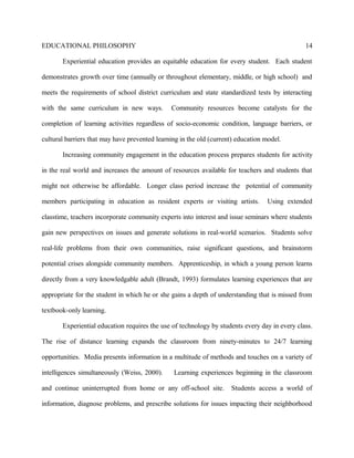 EDUCATIONAL PHILOSOPHY
Experiential education provides an equitable education for every student. Each student
demonstrates growth over time (annually or throughout elementary, middle, or high school) and
meets the requirements of school district curriculum and state standardized tests by interacting
with the same curriculum in new ways. Community resources become catalysts for the
completion of learning activities regardless of socio-economic condition, language barriers, or
cultural barriers that may have prevented learning in the old (current) education model.
Increasing community engagement in the education process prepares students for activity
in the real world and increases the amount of resources available for teachers and students that
might not otherwise be affordable. Longer class period increase the potential of community
members participating in education as resident experts or visiting artists. Using extended
classtime, teachers incorporate community experts into interest and issue seminars where students
gain new perspectives on issues and generate solutions in real-world scenarios. Students solve
real-life problems from their own communities, raise significant questions, and brainstorm
potential crises alongside community members. Apprenticeship, in which a young person learns
directly from a very knowledgable adult (Brandt, 1993) formulates learning experiences that are
appropriate for the student in which he or she gains a depth of understanding that is missed from
textbook-only learning.
Experiential education requires the use of technology by students every day in every class.
The rise of distance learning expands the classroom from ninety-minutes to 24/7 learning
opportunities. Media presents information in a multitude of methods and touches on a variety of
intelligences simultaneously (Weiss, 2000). Learning experiences beginning in the classroom
and continue uninterrupted from home or any off-school site. Students access a world of
information, diagnose problems, and prescribe solutions for issues impacting their neighborhood
14
 