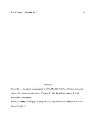EDUCATIONAL PHILOSOPHY
References
Borowski, M., Thompson, C., & Zaccaria, K. (2001, May 00). Portfolios: Authentic assessment.
Master of arts action research project . Chicago, IL: Saint Xavier University and SkyLight
Professional Development.
Brandt, R. (1988). On changing secondary schools: A conversation with Ted Sizer. Educational
Leadership , 30-36.
17
 
