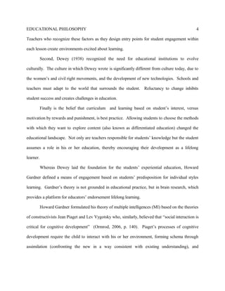 EDUCATIONAL PHILOSOPHY
Teachers who recognize these factors as they design entry points for student engagement within
each lesson create environments excited about learning.
Second, Dewey (1938) recognized the need for educational institutions to evolve
culturally. The culture in which Dewey wrote is significantly different from culture today, due to
the women’s and civil right movements, and the development of new technologies. Schools and
teachers must adapt to the world that surrounds the student. Reluctancy to change inhibits
student success and creates challenges in education.
Finally is the belief that curriculum and learning based on student’s interest, versus
motivation by rewards and punishment, is best practice. Allowing students to choose the methods
with which they want to explore content (also known as differentiated education) changed the
educational landscape. Not only are teachers responsible for students’ knowledge but the student
assumes a role in his or her education, thereby encouraging their development as a lifelong
learner.
Whereas Dewey laid the foundation for the students’ experiential education, Howard
Gardner defined a means of engagement based on students’ predisposition for individual styles
learning. Gardner’s theory is not grounded in educational practice, but in brain research, which
provides a platform for educators’ endorsement lifelong learning.
Howard Gardner formulated his theory of multiple intelligences (MI) based on the theories
of constructivists Jean Piaget and Lev Vygotsky who, similarly, believed that “social interaction is
critical for cognitive development” (Ormrod, 2006, p. 140). Piaget’s processes of cognitive
development require the child to interact with his or her environment, forming schema through
assimilation (confronting the new in a way consistent with existing understanding), and
4
 