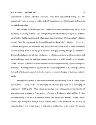 EDUCATIONAL PHILOSOPHY
contemporary American education transitions away from standardized testing and into
educational systems grounded in seeking and solving problems we will once again be leaders in
the global marketplace.
Two criterion define intelligence for Gardner: (1) skills of problem solving, and (2) skills
for finding or creating problems. The first “[enables] the individual to resolve genuine problems
or difficulties that he encounters and, when appropriate, to create an effective product” while the
second “[lays] the groundwork for the acquisition of new knowledge” (Gardner, 1983, p. 65).
Students’ intelligences are never static, they interact with each other as one or more intelligences
assumes primary function in any given situation, managing learning through the experience.
Every individual possesses all eight intelligences in a highly complex series of combinations and
each intelligence within the individual works with the others in highly complex ways (Quigley,
1994). Students experience different combinations of intelligences in any moment throughout
their lives. Providing numerous opportunities for student engagement in the learning addresses
the needs of individual student, but also the moment-to-moment changing of individual student’s
needs.
The depth and breadth of educational experience is the unifrying factor in Dewey, Piaget
and Gardner. Dewey wrote, “a philosophy of education [is] based on a philosophy of
experience” (1938, p. 29). While educational practice is in conflict, contemporary theories of
education remain grounded in Piaget’s theory of cognitive development where children develop
an understanding of the world around them through their interactions. Howard Garnder’s theory
defines eight intelligences through which students interact with information and develop an
understanding of how content relates to one another and functions in the world. The missing
6
 