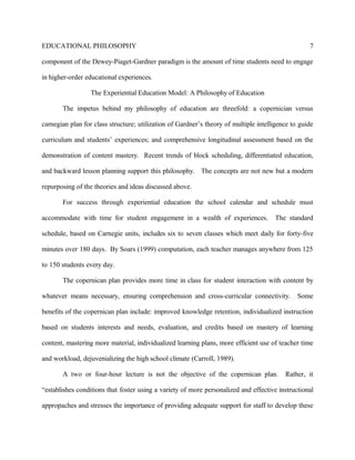 EDUCATIONAL PHILOSOPHY
component of the Dewey-Piaget-Gardner paradigm is the amount of time students need to engage
in higher-order educational experiences.
The Experiential Education Model: A Philosophy of Education
The impetus behind my philosophy of education are threefold: a copernician versus
carnegian plan for class structure; utilization of Gardner’s theory of multiple intelligence to guide
curriculum and students’ experiences; and comprehensive longitudinal assessment based on the
demonstration of content mastery. Recent trends of block scheduling, differentiated education,
and backward lesson planning support this philosophy. The concepts are not new but a modern
repurposing of the theories and ideas discussed above.
For success through experiential education the school calendar and schedule must
accommodate with time for student engagement in a wealth of experiences. The standard
schedule, based on Carnegie units, includes six to seven classes which meet daily for forty-five
minutes over 180 days. By Soars (1999) computation, each teacher manages anywhere from 125
to 150 students every day.
The copernican plan provides more time in class for student interaction with content by
whatever means necessary, ensuring comprehension and cross-curricular connectivity. Some
benefits of the copernican plan include: improved knowledge retention, individualized instruction
based on students interests and needs, evaluation, and credits based on mastery of learning
content, mastering more material, individualized learning plans, more efficient use of teacher time
and workload, dejuvenializing the high school climate (Carroll, 1989).
A two or four-hour lecture is not the objective of the copernican plan. Rather, it
“establishes conditions that foster using a variety of more personalized and effective instructional
appropaches and stresses the importance of providing adequate support for staff to develop these
7
 