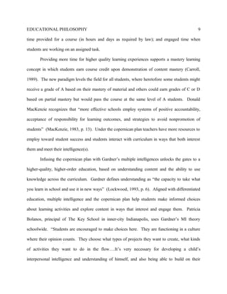 EDUCATIONAL PHILOSOPHY
time provided for a course (in hours and days as required by law); and engaged time when
students are working on an assigned task.
Providing more time for higher quality learning experiences supports a mastery learning
concept in which students earn course credit upon demonstration of content mastery (Carroll,
1989). The new paradigm levels the field for all students, where heretofore some students might
receive a grade of A based on their mastery of material and others could earn grades of C or D
based on partial mastery but would pass the course at the same level of A students. Donald
MacKenzie recognizes that “more effective schools employ systems of positive accountability,
acceptance of responsibility for learning outcomes, and strategies to avoid nonpromotion of
students” (MacKenzie, 1983, p. 13). Under the copernican plan teachers have more resources to
employ toward student success and students interact with curriculum in ways that both interest
them and meet their intelligence(s).
Infusing the copernican plan with Gardner’s multiple intelligences unlocks the gates to a
higher-quality, higher-order education, based on understanding content and the ability to use
knowledge across the curriculum. Gardner defines understanding as “the capacity to take what
you learn in school and use it in new ways” (Lockwood, 1993, p. 6). Aligned with differentiated
education, multiple intelligence and the copernican plan help students make informed choices
about learning activities and explore content in ways that interest and engage them. Patricia
Bolanos, principal of The Key School in inner-city Indianapolis, uses Gardner’s MI theory
schoolwide. “Students are encouraged to make choices here. They are functioning in a culture
where their opinion counts. They choose what types of projects they want to create, what kinds
of activities they want to do in the flow….It’s very necessary for developing a child’s
interpersonal intelligence and understanding of himself, and also being able to build on their
9
 