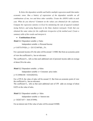 2. Select the dependent variable and build a multiple regression model that makes
economic sense. Run a battery of regressions of the dependent variable on all
combinations of one, two and three other variables. Create the ANOVA table in each
case. What do you observe? Comment on the values you obtained for the coefcients.
Compute the regression statistics in Excel by minimizing the sum of squared residuals
(using Solver), and using Regression in the Data Analysis tool-pack. Verify that you
obtained the same values for the coefficients irrespective of the method used. Create a
summary table of the results and interpret it.
• Combinations of one:
Model 1.1. Dependent variable: y=Sales
Independent variable: x=Personal Income
y=114575.8743(b 0 ) + 20.11214474(b 1 )*x
For a personal income of 0, the sales will be around 115000. But from an economic point
of view the coefficient b 0 has no relevance.
The coefficient b 1 tells us that each additional unit of personal income adds an average
of about 20 to the sales.
Model 1.2. Dependent variable: y=Sales
Independent variable: x= Consumer price index
y=15.38986188 + 0.016202352x
For a CPI=0, the value of sales will be around 15. But from an economic point of view
the coefficient b 0 has no relevance.
The coefficient b 1 tells us that each additional unit of CPI adds an average of about
0.02% to the value of sales.
Model 1.3. Dependent variable: y= Sales
Independent variable: x= Interest rate
y= 342427.657 + 3641.873998x
For an interest rate=0 the value of sales will be around 343000.
6
 