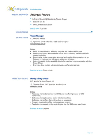 Curriculum vitae
Page 1 / 2
PERSONAL INFORMATION Andreas Petrou
7, Smirnis Street, 2324 Lakatamia, Nicosia, Cyprus
00357 99 936 297
petrou_andreas@icloud.com
Date of birth: 25/5/1987
WORK EXPERIENCE
July 2012 – Present
Ticket Manager
A.C Omonia Nicosia
13, Kipranoros Street, Office 101, 1061, Nicosia, Cyprus
www.omonoia.com.cy
Duties:
 Head of the process for adoption, disposal and clearance of tickets;
 Continuous contact with marketing officer for coordinating marketing (tickets
related) activities;
 Responsible for the preparation, approval and receipt of the procedure to be
followed in the issuance, billing and settlement of tickets;
 Inform the public for the available tickets for matches, in communication with the
Press Officer;
 Everyday close contact with people/customers/fans/companies;
Business or sector Sports industry
October 2007 – July 2012 Money Safety Officer
G4S Security Services (Cyprus) Ltd
17, Diianeiras Street, 2045 Strovolos, Nicosia, Cyprus
www.g4s.com.cy
Duties:
▪ Receiving money transferred from BOC and transferring money to G4S
warehouse;
▪ Delivering money to various banks listed on roadster;
▪ Collecting money from Banks’ branches as requested;
▪ Program coordination of the next days (bank orders);
▪ Replacing money data on the pc and supervise the G4S coins warehouse;
Business or sector Logistics
 