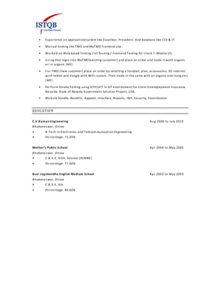• Expe rience on application/system like Excalibur, Provident. And database like CSS & JT
• Ma nual testing the TMO and MyTMO frontend site.
• Worked on Web based Testing / UI Testing / Frontend Testing for client T -Mobile US.
• Us ing that login into MyTMO(existing customer) and place an order and trade it woth organic
or i n organic IMEI.
• For TMO (new customer) place an order by selecting a handset, plan, accessories, 3G internet
wi th tablet and dongle with WIFI routers. Then trade in the same with an organic and inorg anic
I MEI .
• Pe rform Smoke Testing using QTP/UFT in SIT environment for client Unemployment Insurance
Ne va da: State of Nevada Government Solution Project, USA.
• Module handle: Benefits, Appeals, Interface, Reports, IWF, Security, Contribution.
EDUCATION
C.V.Raman Engineering Aug 2006 to July 2010
Bhubaneswar, Orissa
• B.Te ch in Electronics and Telecommunication Engineering
• Pe rce ntage: 71.20%
Mother’s Public School Apr 2004 to May 2005
Bhubaneswar, Orissa
• C.B.S.E, XIIth. Science (PCMBE)
• Pe rce ntage: 77.60%
Buxi Jagabandhu English Medium School Apr 2002 to May 2003
Bhubaneswar, Orissa
• C.B.S.E, Xth
• Pe rce ntage: 80.60%
 