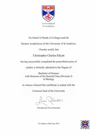 Universityof
St Andrews
On behalf of Heads of Colleges and the
Senatus Academicus of the University of St Andrews,
I hereby testiff that
Christopher Charles Ellyatt
having successfully completed the prescribed course of
studies is formally admitted to the Degree of
Bachelor of Science
with Honours of the Second Class (Division I)
in Biology
in witness whereof this certificate is sealed with the
Common Seal of the University
n*-Q,Q*J-r-
7.----.'-- 
Principal and Vice-Chancellor
St Andrews 24th June2015
 