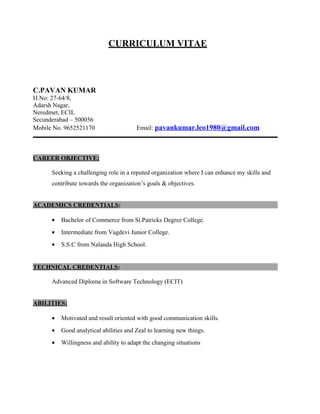 CURRICULUM VITAE
C.PAVAN KUMAR
H.No: 27-64/8,
Adarsh Nagar,
Neredmet, ECIL
Secunderabad – 500056
Mobile No. 9652521170 Email: pavankumar.leo1980@gmail.com
CAREER OBJECTIVE:
Seeking a challenging role in a reputed organization where I can enhance my skills and
contribute towards the organization’s goals & objectives.
ACADEMICS CREDENTIALS:
• Bachelor of Commerce from St.Patricks Degree College.
• Intermediate from Vagdevi Junior College.
• S.S.C from Nalanda High School.
TECHNICAL CREDENTIALS:
Advanced Diploma in Software Technology (ECIT)
ABILITIES:
• Motivated and result oriented with good communication skills.
• Good analytical abilities and Zeal to learning new things.
• Willingness and ability to adapt the changing situations
 