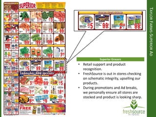 TAYLORFARMS-SUPERIORAD
Superior Grocers
• Retail support and product
recognition.
• FreshSource is out in stores checking
on schematic integrity, upselling our
products.
• During promotions and Ad breaks,
we personally ensure all stores are
stocked and product is looking sharp.
 