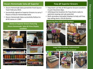 FRESHSOURCESUCCESSES
Foxy @ Superior GrocersOscars Homemade Salsa @ Superior
• Oscars Homemade Salsa joined the Fresh Source
Team February 2013.
• Successfully signed on Superior Grocers to carry 7
flavors of Oscars Homemade Salsa
• Oscars Homemade Salsa successfully Rollout to
all 41 stores in 1 DAY.
Demos at Superior Grocers featuring
Oscars Homemade Salsa & Prime Display
Locations
• Foxy Grain cut into all 40 Superior Grocers Locations
in just 2 business days.
• Utilizing prime locations for Foxy Grains racks to
optimize viewing and sale potential.
• Built secondary and pallet displays to help sell Foxy
top selling items: Chia & Quinoa
Featuring New FOXY Grain Product
Large Pallet Displays Implemented:
Due to success of product!
 