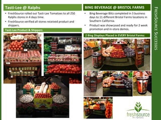 FRESHSOURCESUCCESSES
Tasti-Lee @ Ralphs
• FreshSource rolled out Tasti-Lee Tomatoes to all 250
Ralphs stores in 4 days time.
• FreshSource verified all stores received product and
shippers.
Tasti-Lee Product & Shippers
BING BEVERAGE @ BRISTOL FARMS
2 Bing Displays Placed in EVERY Bristol Farms:
• Bing Beverage Blitz completed in 3 business
days to 11 different Bristol Farms locations in
Southern California.
• Product was showcased and ready for 2 week
promotion and in-store demos.
 