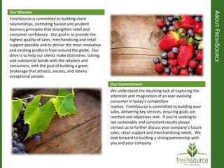 ABOUTFRESHSOURCE
Our Mission
Our Commitment
FreshSource is committed to building client
relationships, instituting honest and prudent
business principles that strengthen retail and
consumer confidence. Our goal is to provide the
highest quality of sales, merchandising and retail
support possible and to deliver the most innovative
and exciting products from around the globe. Our
drive is to help our clients make distinctive, lasting,
and substantial bonds with the retailers and
consumers, with the goal of building a great
brokerage that attracts, excites, and retains
exceptional people.
We understand the daunting task of capturing the
attention and imagination of an ever evolving
consumer in today’s competitive
market. FreshSource is committed to building your
sales, delivering key services, ensuring goals are
reached and objectives met. If you’re seeking to
net sustainable and consistent results please
contact us to further discuss your company’s future
sales, retail support and merchandising needs. We
look forward to building a strong partnership with
you and your company.
 