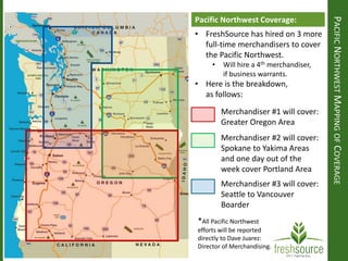 Merchandiser #1 will cover:
Greater Oregon Area
Merchandiser #2 will cover:
Spokane to Yakima Areas
and one day out of the
week cover Portland Area
Merchandiser #3 will cover:
Seattle to Vancouver
Boarder
PACIFICNORTHWESTMAPPINGOFCOVERAGE
Pacific Northwest Coverage:
• FreshSource has hired on 3 more
full-time merchandisers to cover
the Pacific Northwest.
• Will hire a 4th merchandiser,
if business warrants.
• Here is the breakdown,
as follows:
*All Pacific Northwest
efforts will be reported
directly to Dave Juarez:
Director of Merchandising.
 