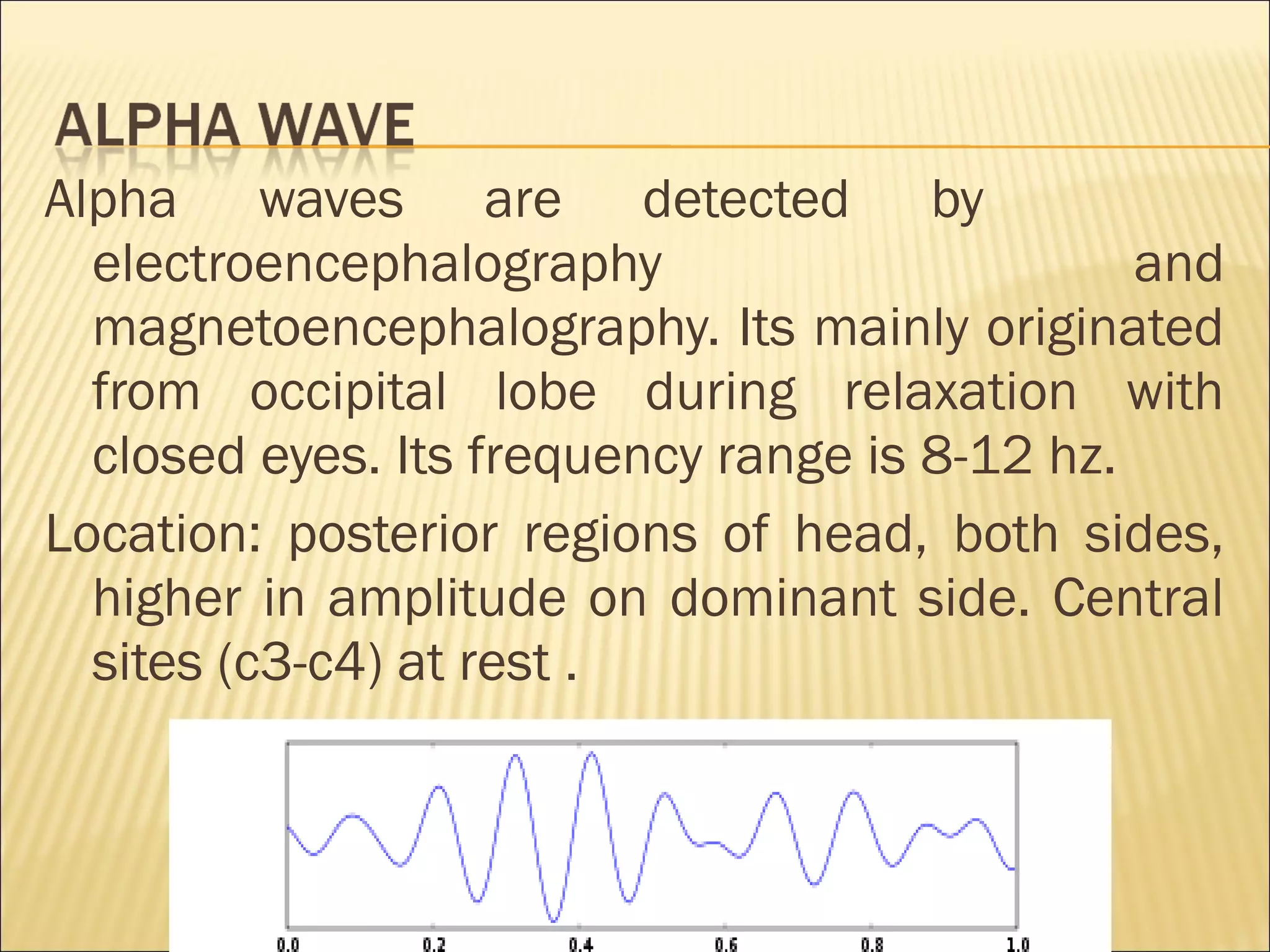 Alpha waves are detected by
  electroencephalography                       and
  magnetoencephalography. Its mainly originated
  from occipital lobe during relaxation with
  closed eyes. Its frequency range is 8-12 hz.
Location: posterior regions of head, both sides,
  higher in amplitude on dominant side. Central
  sites (c3-c4) at rest .
 