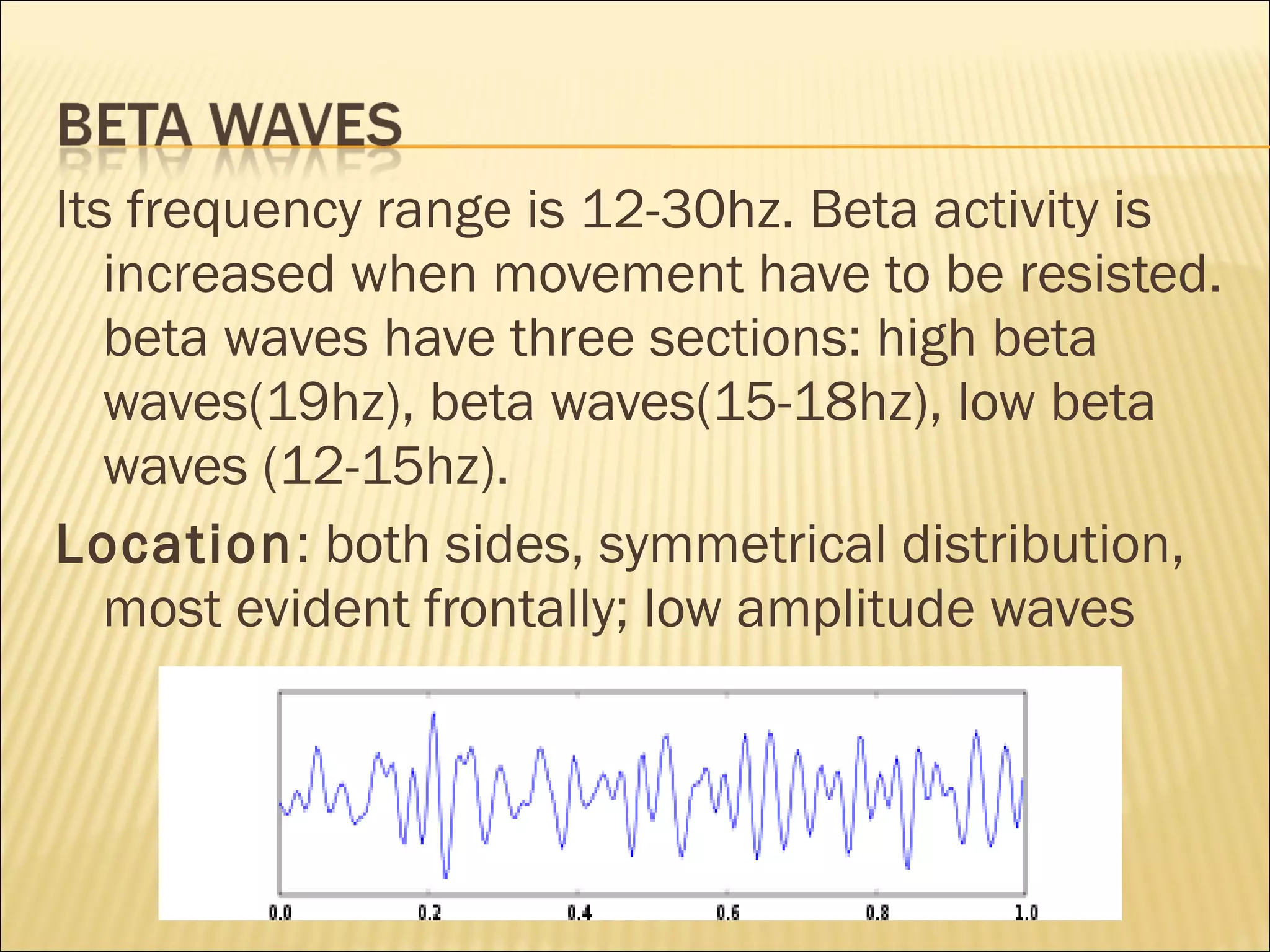 Its frequency range is 12-30hz. Beta activity is
   increased when movement have to be resisted.
   beta waves have three sections: high beta
   waves(19hz), beta waves(15-18hz), low beta
   waves (12-15hz).
Location: both sides, symmetrical distribution,
   most evident frontally; low amplitude waves
 