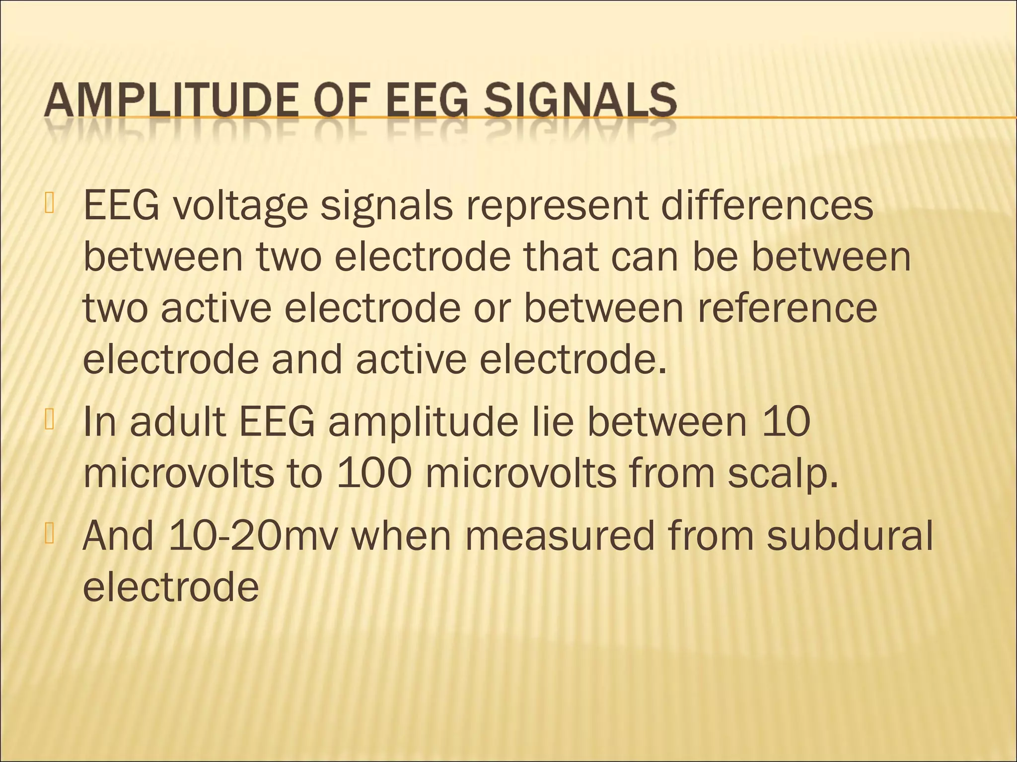    EEG voltage signals represent differences
    between two electrode that can be between
    two active electrode or between reference
    electrode and active electrode.
   In adult EEG amplitude lie between 10
    microvolts to 100 microvolts from scalp.
   And 10-20mv when measured from subdural
    electrode
 