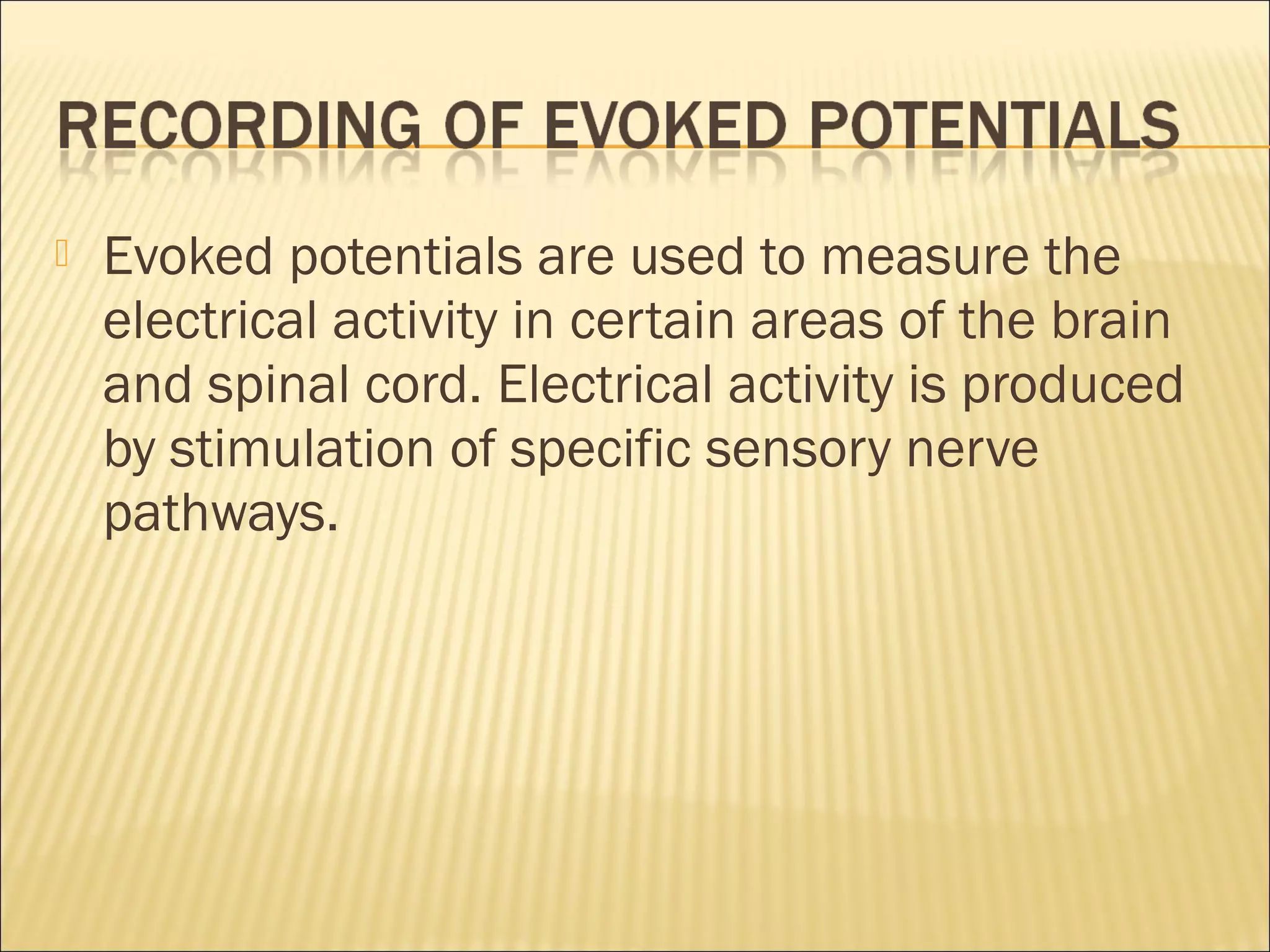    Evoked potentials are used to measure the
    electrical activity in certain areas of the brain
    and spinal cord. Electrical activity is produced
    by stimulation of specific sensory nerve
    pathways.
 