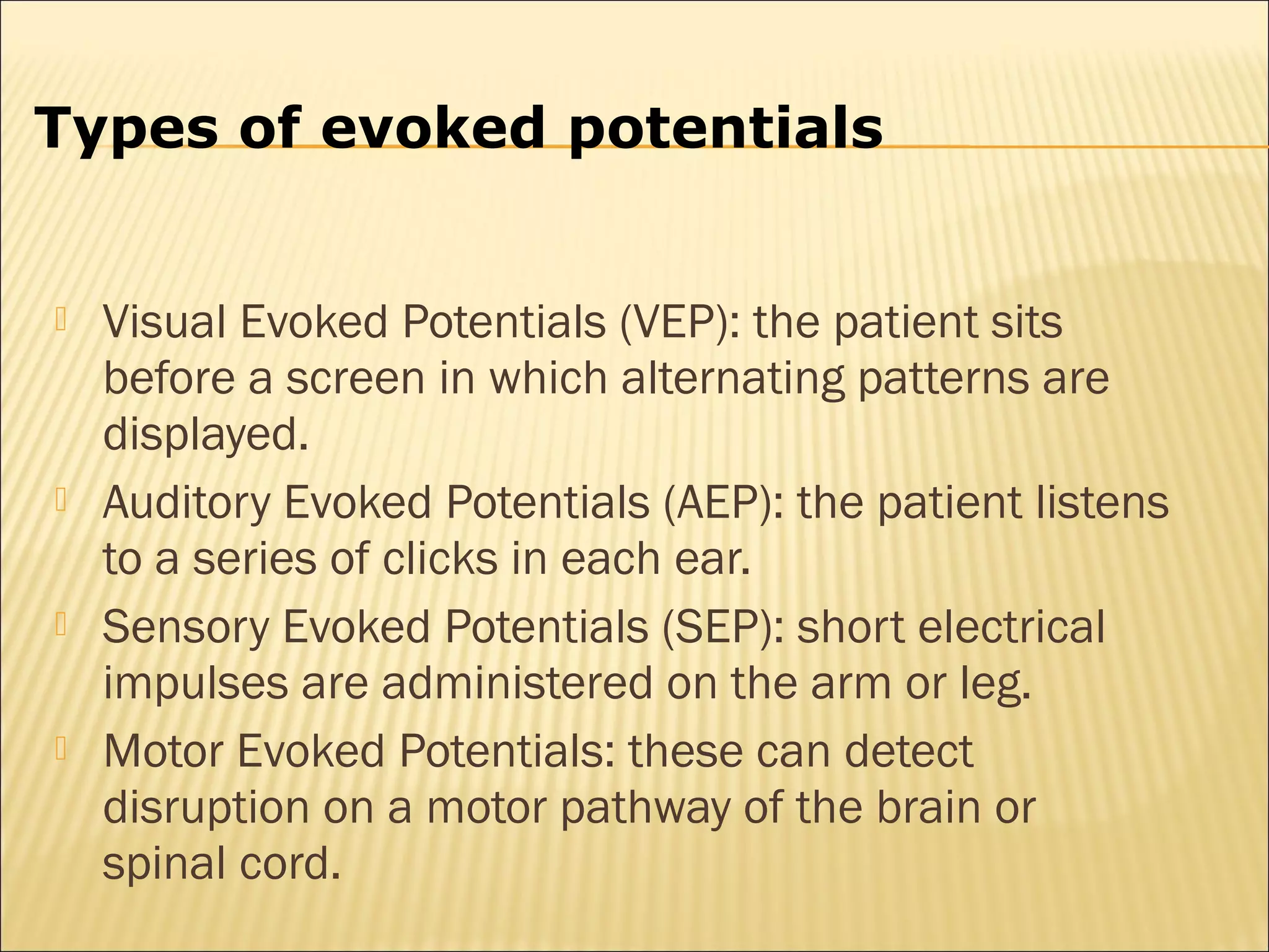 Types of evoked potentials


   Visual Evoked Potentials (VEP): the patient sits
    before a screen in which alternating patterns are
    displayed.
   Auditory Evoked Potentials (AEP): the patient listens
    to a series of clicks in each ear.
   Sensory Evoked Potentials (SEP): short electrical
    impulses are administered on the arm or leg.
   Motor Evoked Potentials: these can detect
    disruption on a motor pathway of the brain or
    spinal cord.
 