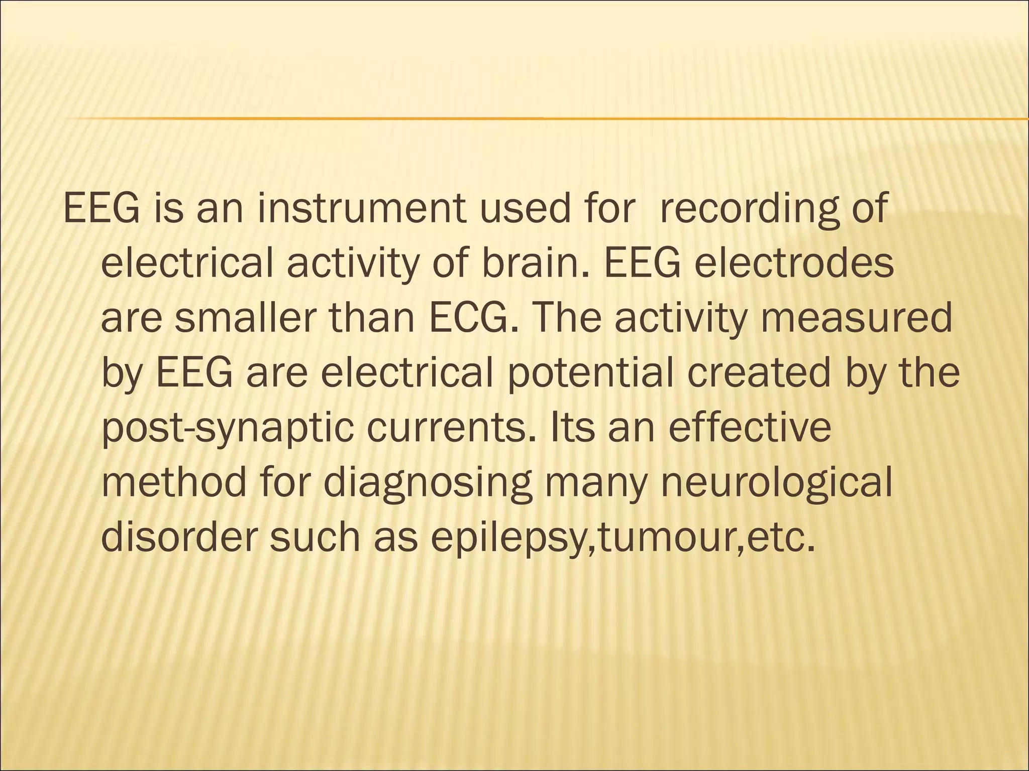 EEG is an instrument used for recording of
  electrical activity of brain. EEG electrodes
  are smaller than ECG. The activity measured
  by EEG are electrical potential created by the
  post-synaptic currents. Its an effective
  method for diagnosing many neurological
  disorder such as epilepsy,tumour,etc.
 