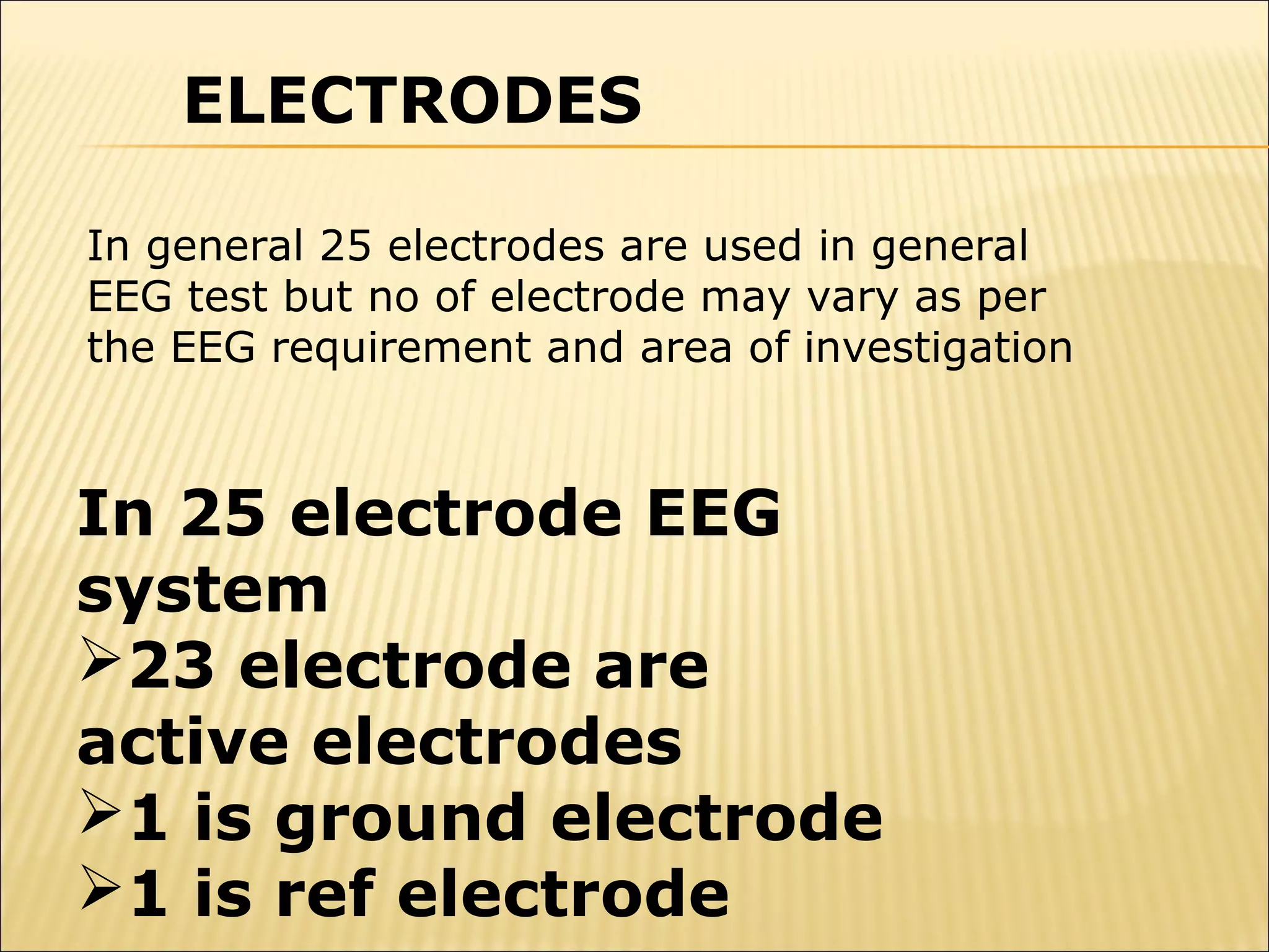 ELECTRODES

In general 25 electrodes are used in general
EEG test but no of electrode may vary as per
the EEG requirement and area of investigation



In 25 electrode EEG
system
23 electrode are
active electrodes
1 is ground electrode
1 is ref electrode
 