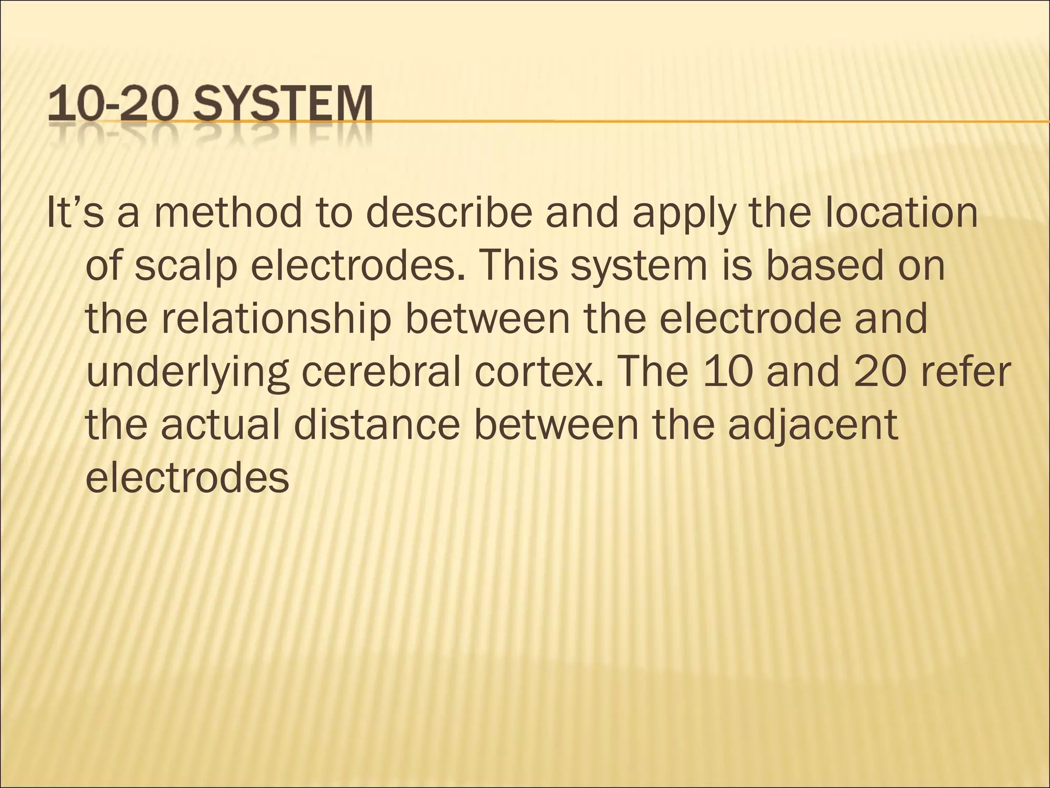 It’s a method to describe and apply the location
   of scalp electrodes. This system is based on
   the relationship between the electrode and
   underlying cerebral cortex. The 10 and 20 refer
   the actual distance between the adjacent
   electrodes
 