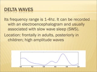 Its frequency range is 1-4hz. It can be recorded
   with an electroencephalogram and usually
   associated with slow wave sleep (SWS).
Location: frontally in adults, posteriorly in
   children; high amplitude waves
 